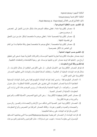 ‫المكتت المهيترة‬

‫‪Hybrid Library‬‬

‫المكتت االفتراضي‬
‫لاكرة الفالم( ر‬

‫‪Virtual Library‬‬

‫الفالم‬

‫)‪Flash Disk‬‬

‫& ‪. Flash Memory‬‬

‫2- التقسيم حسب التغطية الموضوعية :‬
‫1- مصادر إلكتروني عام : تغرا مختلف الموضوعات دشكت عاا دون التحيز إلا تخص‬
‫أو موضو معي .‬
‫2- مصادر إلكتروني تخصصي عام : تغرا موضوعع متخصص ع دشكت عاا م دون التعمق‬
‫ا‬
‫ا‬
‫في تفاصيله الد يا .‬
‫3- مصادر إلكتروني متخصص : تعالج موضوعع متخصصع دعمق ود مت اهي ددءع م العاا‬
‫ا‬
‫ا‬
‫ا‬
‫إلا الخا‬

‫ثم ادكثر خصوصي .‬

‫3- التقسيم حسب الجهات المنتجة :‬
‫توجد مصادر معلوماات إلكترونيا ت اريا ت ت هاا الم سساات والشاركات الت اريا لياا تساعا إلاا تحاياق‬
‫أرداح م‬

‫إتالتها كما توجد مصادر أخر ت ت ها م سسات غير ردحي كال امعات والم ظمات التعليمي .‬

‫4-التقسيم وفقاً لنوع المعلومات :‬
‫د تتوافر المصادر اإللكتروني عتر االتصاب المتاشر و أو علاا اد ارا‬

‫المكت ازة أو خاالب اإلنترنات و أو‬

‫خااالب واعااد التيانااات المحلي ا أو العالمي ا و وتختلااف أنماااو المعلومااات والتيانااات التااا تغريهااا المصااادر‬
‫اإللكتروني علا ال حو التالا :-‬
‫1- المصادر التتليوجرافي : وتسما أيضَ داواعد التيانات التتليوجرافيا وهاا تشامت التياناات الوصافي‬
‫ا‬
‫المفتالي ادساسي لمصادر المعلومات التي تحتوإ علا ال صو‬

‫الكاملا المرلودا و مثات ع اوان‬

‫المصااادر و والم لاااف و أو ال ها ا الم ت ا ا والواصااافات أو ريوس الموضاااوعات التاااا ترشاااد إلاااا‬
‫المعلومات ادصلي أو المصادر ال صي .‬
‫2- مصادر ال‬

‫الكامت ‪Fulltext‬‬

‫اإللكتروني : وها التاا تتايح ال صاو‬

‫ادصالي للكتاب والمراجاع‬

‫والدوريات وغيرها إلكترونيع .‬
‫ا‬
‫3- المصاااادر اإللكترونياا غيااار ال صاااي التاااا تتاااثلف ما ا ادر ااااا واإللصااااءات والصاااور والرساااوا‬
‫والم سمات والصوت والفيديو وغيرها و وكذلك المصادر المركت م ال صو‬

‫وأنوا المعلومات‬

‫ادخر مثت واعد التيانات علا وسائا الملتيميديا .‬
‫5- واعاااد التياناااات أو المصاااادر المرجعيا ا ‪Reference-Sources‬المحوسااات التاااي يحتاجهاااا المساااتفيد‬
‫للوصااوب إلاااا معلوماا محاااددة و ت ياااب عاا تساااايالته و مثااات الااااواميو والمعااااجم والموساااوعات‬

‫73‬

 