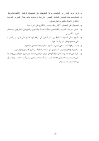 ‫التعاون دي المكتتات ومرافق المعلومات علا المستويات الوي ي واإل ليمي والدولي‬

‫‪‬‬

‫توفير فر‬

‫‪‬‬

‫ت مي م موعات المصادر المكتتي والحصوب علا فهارس جاهزة لها م خالب الفهاارس المولادة‬
‫اةلي أو االتصاب دالفهرس العاا المتاشر .‬

‫‪‬‬
‫‪‬‬

‫الحصوب علا المصادر اإللكتروني ونسخها وااليال علا أجزاء م ها .‬
‫تيسير إجراءات التزويد واال ت اء ما خاالب االتصااب دال اشاري والماوردي الخاارجيي داساتخداا‬
‫التريد اإللكتروني.‬

‫‪‬‬

‫التعر‬

‫علا المكتتات العالمي م خالب الدخوب إلا موا عهاا واالياال علاا فهارساها والتعار‬

‫علا خدماتها وماوماتها والتحا فيها .‬
‫‪‬‬

‫إنشاء موا ع للمكتتات علا اإلنترنت للتعر‬

‫عليها واالستفادة م خدماتها .‬

‫‪‬‬

‫دعم درامج تعليم وتدريب المستفيدي م استخداا المكتت و وتروير دراتهم ومهاراتهم .‬

‫‪‬‬

‫ا‬
‫الرد علا االستفسارات المرجعي دثنواعها و وإرسالها إلا المكتت عتر التريد اإلليكتروني إعتماادع‬
‫علااا المااو اد وأدلا الع اااوي الكاملا للم سسااات أو الم ظمااات فااي جميااع أنحاااء العااالم و واالتصاااب‬
‫داواعد المعلومات العالمي .‬

‫93‬

 