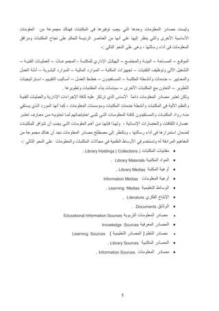 ‫وليست مصادر المعلومات ولدها التي ي ب توفيرها فا المكتتات فه اك م موع م‬
‫ادساسي ادخر‬

‫الماومات‬

‫والتي ي ظر إليها علا أنها م الع اصر الرئيس للحكم علا ن اح المكتتات ومرافق‬

‫المعلومات فا أداء رسالتها و وها علا ال حو التالي :-‬
‫المو ااع – المساااال – التيئاا والم تماااع – الهيكاات اإلدارإ للمكتتاا - الم موعااات – العملياااات الف ياا –‬
‫التشغيت اةلي وتوظيف التا يات – ت هيزات المكتت – الماوارد الماليا – الماوارد التشاري – أدلا العمات‬
‫والمعااايير – خاادمات وأنشاار المكتت ا – المسااتفيدون – خرااا العماات – أساااليب التاياايم - اسااتراتي يات‬
‫التروير – التعاون مع المكتتات ادخر – سياسات د اء المات يات وترويرها .‬
‫ولك تعتتر مصادر المعلومات دائمع ادساس الذإ ترتكز عليه كاف اإلجراءات اإلداري والعمليات الف يا‬
‫ا‬
‫وال ظم اةلي فا المكتتات وأنشر خدمات المكتتات وم سسات المعلومات و كما أنها المورد الاذإ يساتاي‬
‫م ااه رواد المكتتااات والمسااتفيدون كاف ا المعلومااات التااي تلتااي التياجاااتهم لمااا تحتويااه م ا معااار‬

‫تعتتاار‬

‫عصارة الثاافات والحضارات اإلنساني و ولهاذا ف نهاا ما أهام الماوماات التاي ي اب أن تتاوافر للمكتتاات‬
‫لضمان استمرارها فا أداء رسالتها و ودال ظر إلا مصرلح مصادر المعلومات ن د أن ه اك م موع م‬
‫المفاهيم المرادف له وتستخدا في ادوساو العلمي في م االت المكتتات والمعلومات علا ال حو التالي :-‬
‫‪ ‬مات يات المكتتات ) ‪. Library Holdings ( Collections‬‬
‫‪ ‬المواد المكتتي‬

‫‪Library Materials‬‬

‫.‬

‫‪ ‬أوعي المكتت ‪. Library Medias‬‬
‫‪ ‬أوعي المعلومات‬
‫‪ ‬الوسائا التعليمي‬
‫‪ ‬اإلنتال الفكرإ‬
‫‪ ‬الوثائق‬
‫‪‬‬

‫‪Medias‬‬

‫‪Literature‬‬

‫‪Documents‬‬

‫‪. Learning‬‬
‫.‬

‫.‬

‫مصادر المعلومات التردوي‬

‫‪ ‬المصادر المعرفي‬
‫‪‬‬

‫‪Information Medias‬‬

‫‪Educational Information Sources‬‬

‫‪knowledge Sources‬‬

‫مصادر التعلم ( المصادر التعليمي )‬

‫‪Learning Sources‬‬

‫‪ ‬المصادر المكتتي ‪. Library Sources‬‬
‫‪ ‬مصادر المعلومات ‪. Information Sources‬‬

‫5‬

 