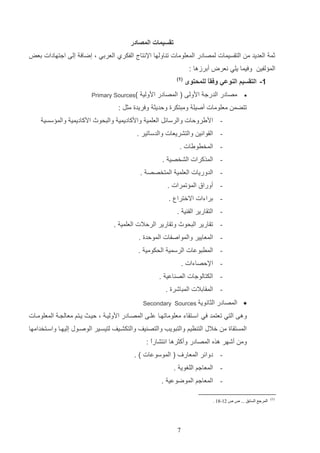 ‫تقسيمات المصادر‬
‫ثم العديد م التاسيمات لمصادر المعلومات ت اولها اإلنتال الفكرإ العردي و إضاف إلا اجتهادات دعض‬
‫الم لفي‬

‫وفيما يلي نعرض أدرزها :‬

‫1- التقسيم النوعي وفقً للمحتوى‬
‫ا‬
‫‪‬‬

‫( 1)‬

‫مصادر الدرج ادولا ( المصادر ادولي‬

‫)‪Primary Sources‬‬

‫تتضم معلومات أصيل ومتتكرة ولديث وفريدة مثت :‬
‫ اديرولات والرسائت العلمي وادكاديمي والتحوث ادكاديمي والم سسي‬‫ الاواني والتشريعات والدساتير .‬‫ المخرويات .‬‫ المذكرات الشخصي .‬‫ الدوريات العلمي المتخصص .‬‫ أوراق الم تمرات .‬‫ دراءات االخترا .‬‫ التاارير الف ي .‬‫ تاارير التحوث وتاارير الرلالت العلمي .‬‫ المعايير والمواصفات المولدة .‬‫ المرتوعات الرسمي الحكومي .‬‫ اإللصاءات .‬‫ الكتالوجات الص اعي .‬‫ الماادالت المتاشرة .‬‫‪ ‬المصادر الثانوي‬

‫‪Secondary Sources‬‬

‫وها التي تعتمد في اساتااء معلوماتهاا علاا المصاادر ادوليا و لياا ياتم معال ا المعلوماات‬
‫المستااة م خالب الت ظيم والتتويب والتص يف والتكشايف لتيساير الوصاوب إليهاا واساتخدامها‬
‫وم أشهر هذه المصادر وأكثرها انتشارع :‬
‫ا‬
‫( الموسوعات ) .‬

‫- دوائر المعار‬

‫ المعاجم اللغوي .‬‫ المعاجم الموضوعي .‬‫)1(‬

‫المرجع السابق ... ص ص 21-91 .‬

‫7‬

 