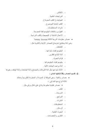 ‫ اديالو .‬‫ المراجعات العلمي .‬‫ الحوليات ( الكتب الس وي ) .‬‫ الكتب ألادي الموضو .‬‫ نشرات المستخلصات .‬‫ الفهارس والملفات التتليوجرافي المحوست .‬‫ ادعماب الشامل أو الت ميعي والكتب الدراسي .‬‫‪ ‬مصادر معلومات الدرج الثالث‬

‫‪Tertiary Sources‬‬

‫وها أدل ومفاتيح استرجا المصادر ادولي والثانوي مثت :‬
‫ الكشافات .‬‫ التتليوجرافيات دثنواعها .‬‫ أدل اإلنتال الفكرإ .‬‫-‬

‫وائم التحوث .‬

‫ دتليوجرافيات التتليوجرافيا .‬‫ أدل مراصد التيانات اةلي .‬‫ اددل دثنواعها مثت أدل الشركات والمصانع وأدل ال امعات وأدل الهاتف وغيرها‬‫2- تقسيم المصادر وفقً لشكلها المادي :‬
‫ا‬
‫‪ ‬مصادر وثائاي : وها الموثا أو المدون أو المختزنا إلكترونياع وه ااك‬
‫ا‬
‫ثالث أنوا م ها كما يلا :-‬
‫‪ ‬مصادر تاليدي مرتوع وتتاح علا شكت ور ا مثت :‬
‫ الكتب .‬‫ الدوريات .‬‫ المراجع .‬‫ ال شرات .‬‫ المخرويات .‬‫ الرسائت .‬‫ التحوث العلمي .‬‫- التاارير واإللصاءات .‬

‫9‬

 