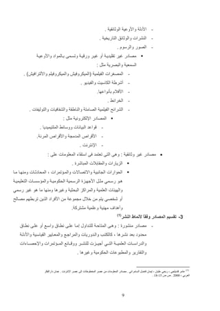 ‫ اددل وادوعي الوثائاي .‬‫ ال شرات والوثائق التاريخي .‬‫ الصور والرسوا .‬‫‪ ‬مصادر غير تاليديا أو غيار ور يا وتساما داالمواد وادوعيا‬
‫السمعي والتصري مثت :‬
‫ المصغرات الفيلمي (الميكروفيش والميكروفيلم وادلترافيش) .‬‫ أشري الكاسيت والفيديو .‬‫ ادفالا دثنواعها.‬‫ الخرائا .‬‫ الشرائح الفيلمي الصامت وال ايا والشفافيات والتوليفات .‬‫‪ ‬المصادر اإللكتروني مثت :‬
‫-‬

‫واعد التيانات ووسائا الملتيميديا .‬

‫- اد را‬

‫المدم‬

‫واد را‬

‫المرن .‬

‫ اإلنترنت .‬‫‪ ‬مصادر غير وثائاي : وها التا تعتمد فا استااء المعلومات علا :‬
‫‪ ‬الزيارات والماادالت المتاشرة .‬
‫‪ ‬الحوارات ال انتي واالتصاالت والما تمرات و المحادثاات وم هاا ماا‬
‫هاو رساامي مثاات ادجهاازة الرساامي الحكوميا والم سسااات التعليميا‬
‫والهيئات العلمي والمراكز التحثي وغيرها وم ها ما هو غير رسمي‬
‫أو شخصي يتم م خالب م موع م ادفراد الذي تردرهم مصالح‬
‫وأهدا‬
‫3- تقسيم المصادر وفقً ألنماط النشر‬
‫ا‬

‫مه ي وعلمي مشترك .‬

‫( 1)‬

‫ مصادر م شورة : وهاا المتالا للتاداوب إماا علاا نرااق واساع أو علاا نرااق‬‫محدود دعد نشارها و كالكتاب والادوريات والمراجاع والمعاايير الاياساي واددلا‬
‫والدراساااات العلميا ا التاااي أجيااازت لل شااار وو اااائع الما ا تمرات واإللصااااءات‬
‫والتاارير والمرتوعات الحكومي وغيرها .‬

‫)1(‬

‫عامر قنديلجي ، ربحي عليان ، إيمان فاضل السامرائي . مصادر المعلومات من عصر المخطوطات إلى عصر اإلنترنت . عمان دارالفكر‬
‫العربي ، 2222 . ص ص 51-91 .‬

‫9‬

 