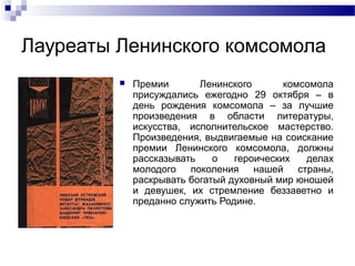 Лауреаты Ленинского комсомола


Премии
Ленинского
комсомола
присуждались ежегодно 29 октября – в
день рождения комсомола – за лучшие
произведения в области литературы,
искусства, исполнительское мастерство.
Произведения, выдвигаемые на соискание
премии Ленинского комсомола, должны
рассказывать
о
героических
делах
молодого поколения нашей страны,
раскрывать богатый духовный мир юношей
и девушек, их стремление беззаветно и
преданно служить Родине.

 