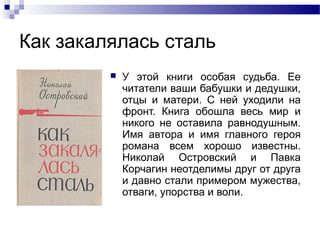 Как закалялась сталь


У этой книги особая судьба. Ее
читатели ваши бабушки и дедушки,
отцы и матери. С ней уходили на
фронт. Книга обошла весь мир и
никого не оставила равнодушным.
Имя автора и имя главного героя
романа всем хорошо известны.
Николай Островский и Павка
Корчагин неотделимы друг от друга
и давно стали примером мужества,
отваги, упорства и воли.

 
