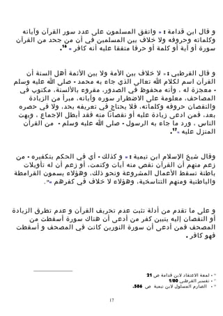 ‫و قال ابن قدامة : » واتفق المسلمون على عدد سور القرآن وآياته‬
‫وكلماته وحروفه ول خلف بين المسلمين في أن من جحد من القرآن‬
‫سورة أو آية أو كلمة أو حرفا متفقا عليه أنه كافر « 61.‬
‫و قال القرطبي : » ل خلف بين المة ول بين الئمة أهل السنة أن‬
‫القرآن اسم لكلم ا تعالى الذي جاء به محمد - صلى ا عليه وسلم‬
‫ معجزة له ، وأنه محفوظ في الصدور، مقروء باللسنة، مكتوب في‬‫المصاحف، معلومة على الضطرار سوره وآياته، مبرأ من الزيادة‬
‫والنقصان حروفه وكلماته، فل يحتاج في تعريفه بحد، ول في حصره‬
‫بعد، فمن ادعى زيادة عليه أو نقصانا منه فقد أبطل الجماع ، وبهت‬
‫الناس ، ورد ما جاء به الرسول - صلى ا عليه وسلم - من القرآن‬
‫المنزل عليه «71.‬
‫وقال شيخ السلم ابن تيمية : » و كذلك - أي في الحكم بتكفيره - من‬
‫زعم منهم أن القرآن نقص منه آيات وكتمت، أو زعم أن له تأويلت‬
‫باطنة تسقط العمال المشروعة ونحو ذلك، وهؤلء يسمون القرامطة‬
‫والباطنية ومنهم التناسخية، وهؤلء ل خلف في كفرهم « .‬
‫81‬

‫و على ما تقدم من أدلة تثبت عدم تحريف القرآن و عدم تطرق الزيادة‬
‫أو النقصان إليه يتبين كفر من أدعى أن هناك سورة أسقطت من‬
‫المصحف فمن أدعى أن سورة النورين كانت في المصحف و أسقطت‬
‫فهو كافر .‬

‫61‬
‫71‬
‫81‬

‫ لمعة العتقاد لبن قدامة ص 12‬‫ تفسير القرطبي 08/1‬‫ الصارم المسلول لبن تيمية ص 685.‬‫71‬

 