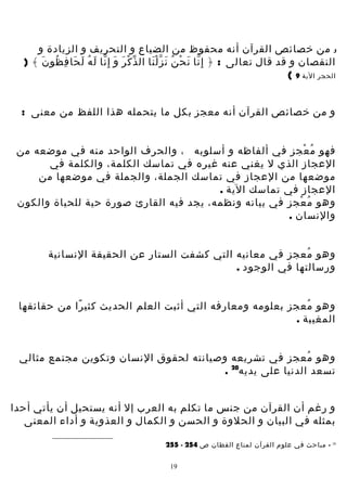 ‫و من خصائص القرآن أنه محفوظ من الضياع و التحريف و الزيادة و‬
‫النقصان و قد قال تعالى : ﴿ إ ِ نا ن ح ن ن ز ل نا ال ذ ك ر و إ ِ نا ل ه ل حا ف ظو ن ﴾ )‬
‫ّ ْ َ َ ّ َ ُ َ َ ِ ُ َ‬
‫ّ َ ْ ُ َ َّْ‬
‫الحجر الية 9 (‬
‫و من خصائص القرآن أنه معجز بكل ما يتحمله هذا اللفظ من معنى :‬
‫فهو م عجز في ألفاظه و أسلوبه ، والحرف الواحد منه في موضعه من‬
‫ُ ْ‬
‫العجاز الذي ل يغني عنه غيره في تماسك الكلمة، والكلمة في‬
‫موضعها من العجاز في تماسك الجملة، والجملة في موضعها من‬
‫العجاز في تماسك الية .‬
‫وهو م عجز في بيانه ونظمه، يجد فيه القارئ صورة حية للحياة والكون‬
‫ُ ْ‬
‫والنسان .‬
‫وهو معجز في معانيه التي كشفت الستار عن الحقيقة النسانية‬
‫ُ‬
‫ورسالتها في الوجود .‬
‫وهو معجز بعلومه ومعارفه التي أثبت العلم الحديث كثي را من حقائقها‬
‫ً‬
‫ُ‬
‫المغيبة .‬
‫وهو معجز في تشريعه وصيانته لحقوق النسان وتكوين مجتمع مثالي‬
‫ُ‬
‫تسعد الدنيا على يديه02 .‬
‫و رغم أن القرآن من جنس ما تكلم به العرب إل أنه يستحيل أن يأتي أحدا‬
‫بمثله في البيان و الحلوة و الحسن و الكمال و العذوبة و أداء المعنى‬
‫02‬

‫ مباحث في علوم القرآن لمناع القطان ص 452 - 552‬‫91‬

 