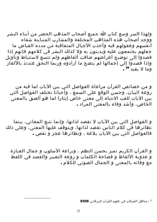 ‫ولهذا السر وسع كتاب ا جميع أصحاب المذهب الحضر من أبناء البشر‬
‫ووجد أصحاب هذه المذاهب المختلفة والمشارب المتباينة شفاء‬
‫أنفسهم وعقولهم فيه وأخذت الجيال المتعاقبة من مدده الفياض ما‬
‫جعلهم يجتمعون عليه ويدينون به ول كذلك البشر في كلمهم فإنهم إذا‬
‫قصدوا إلى توضيح أغراضهم ضاقت ألفاظهم ولم تتسع لستنباط وتأويل‬
‫وإذا قصدوا إلى إجمالها لم يتضح ما أرادوه وربما التحق عندئذ باللغاز‬
‫وما ل يفيد 42 .‬
‫و من خصائص القرآن مراعاة الفواصل التي بين اليات لما فيه من‬
‫روعة البيان، وحسن الوقع على السمع ، وأحيانا تختلف الفواصل التي‬
‫بين اليات للفت النتباه إلى معنى خاص إيثارا لما هو ألصق بالمعنى‬
‫الخاص، وأشد وفاء بالمعنى المراد .‬
‫و الفواصل التي بين اليات ل تقصد لذاتها، وإنما تتبع المعاني، بينما‬
‫نظائرها في كلم الناس تقصد لذاتها، ويتوقف عليها المعنى، وعلى ذلك‬
‫فالفواصل التي بين اليات بلغة ، ونظائرها عجز و نقص .‬
‫و القرآن الكريم تميز بحسن النظم ، وبراعة السلوب و جمال العبارة‬
‫و عذوبة اللفاظ و فصاحة الكلمات و روعة التعبير والقصد في اللفظ‬
‫مع وفائه بالمعنى و الجمال الصوتي للكلم .‬

‫42‬

‫ مناهل العرفان في علوم القرآن للزرقاني 323/2‬‫32‬

 