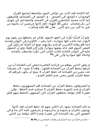 ‫أما الكتابة فقد كانت من دواعي الثبوت والحفظ ليجتمع للقرآن‬
‫الوجودان : الوجود في الصدور ، و الوجود في الصحائف والسطور،‬
‫كما كانت معتمد الجامعين للقرآن في الصحف والمصاحف في عهدي‬
‫أبي بكر وعثمان -ر ض ي ا ع ن ه ما - فقد كانوا حريصين أ ن يكتبوه من‬
‫ْ‬
‫ُ َْ ُ َ‬
‫َ ِ َ‬
‫عين ما ك ت ب بين يدي ال ن بي ص لى ا ع ل ي هِ و سَ ل م -.‬
‫ُ ََْ َ ّ َ‬
‫َّ‬‫ِّ‬
‫ُِ َ‬
‫ولو أ ن ال س نة د و ن ت في العهد النبوي، ولكن لم يحفظها من يقوم بهم‬
‫ُّ ُ َّ ْ‬
‫ّ‬
‫التواتر لما جاءت كلها متواترة - كما زعم - ، فالعبرة في التواتر وعدمه‬
‫إنما هو رواية الكثيرين أو عدم روايتهم، ومع أ ن ال سُ نة لم ت د و ن في‬
‫ُ َ ّ ْ‬
‫ّ‬
‫ّ‬
‫ُ‬
‫العصر النبوي فقد جاء بعضها متواترا، وإ ن كان قلي ل، ولو أ ن ال م عَ وّ ل‬
‫ُ‬
‫ّ‬
‫ً‬
‫ْ‬
‫عليه في التواتر الكتابة لكانت الكتب التي د و ن ت وأحيطت بالعناية‬
‫ُ َّ ْ‬
‫52‬
‫والدقة كلها متواترة وأنى هي؟‬
‫و بعض الناس يتوهم من قراءته القاصرة لبعض كتب العلماء أن من‬
‫عرفوا بحفظ القرآن من الصحابة قليلون ، وهذا ل يصح ؛ لن معرفتنا‬
‫عدد معين من الصحابة قد حفظ القرآن ل يمنع أن يكون غيرهم قد‬
‫حفظ القرآن فليس معنى عدم العلم العدم .‬
‫و المعروفون بحفظ القرآن من الصحابة هم المشهورون بحفظ‬
‫القرآن و عدم الشهرة بحفظ القرآن ل تستلزم عدم الحفظ ، وفي‬
‫عصرنا آلف مؤلفة يحفظون القرآن لكن المشهور بالحفظ منهم قليل‬
‫.‬
‫و حال الصحابة يشهد بأن الكثير منهم قد حفظ القرآن فقد كانوا‬
‫يهتمون بالقرآن و يحبونه و يتدارسونه و يحرصون عليه أكثر منا و في‬
‫العصور التي بعد الصحابة إلى عصرنا وجدنا آلف مؤلفة من الناس‬
‫52 - دفاع عن ال س نة ورد شبه ال م س ت ش ر قي ن والكتاب المعاصرين ص 45- 55‬
‫ُ َْ ْ ِ ِ َ‬
‫ُّ‬
‫52‬

 