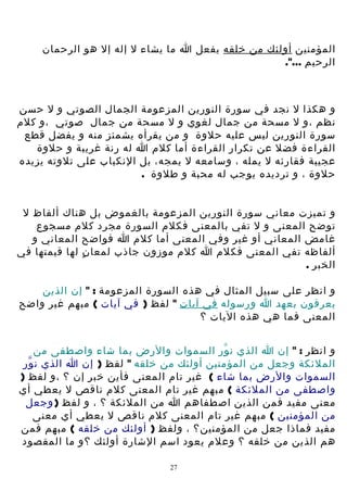 ‫المؤمنين أولئك من خلقه يفعل ا ما يشاء ل إله إل هو الرحمان‬
‫الرحيم ...".‬

‫و هكذا ل نجد في سورة النورين المزعومة الجمال الصوتي و ل حسن‬
‫نظم ،و ل مسحة من جمال لغوي و ل مسحة من جمال صوتي ،و كلم‬
‫سورة النورين ليس عليه حلوة و من يقرأه يشمئز منه و يفضل قطع‬
‫القراءة فضل عن تكرار القراءة أما كلم ا له رنة غريبة و حلوة‬
‫عجيبة فقارئه ل يمله ، وسامعه ل يمجه، بل النكباب على تلوته يزيده‬
‫حلوة ، و ترديده يوجب له محبة و طلوة .‬
‫و تميزت معاني سورة النورين المزعومة بالغموض بل هناك ألفاظ ل‬
‫توضح المعنى و ل تفي بالمعنى فكلم السورة مجرد كلم مسجوع‬
‫غامض المعاني أو غير وفي المعنى أما كلم ا فواضح المعاني و‬
‫ألفاظه تفي المعنى فكلم ا كلم موزون جاذب لمعا ن لها قيمتها في‬
‫ٍ‬
‫الخبر .‬
‫و انظر على سبيل المثال في هذه السورة المزعومة : " إن الذين‬
‫يعرفون بعهد ا ورسوله في آيات " لفظ ) في آيات ( مبهم غير واضح‬
‫المعنى فما هي هذه اليات ؟‬
‫و انظر : " إن ا الذي ن ور السموات والرض بما شاء واصطفى من‬
‫ّ‬
‫الملئكة وجعل من المؤمنين أولئك من خلقه " لفظ ) إن ا الذي ن ور‬
‫ّ‬
‫السموات والرض بما شاء ( غير تام المعنى فأين خبر إن ؟ ،و لفظ )‬
‫واصطفى من الملئكة ( مبهم غير تام المعنى كلم ناقص ل يعطي أي‬
‫معنى مفيد فمن الذين اصطفاهم ا من الملئكة ؟ ، و لفظ ) وجعل‬
‫من المؤمنين ( مبهم غير تام المعنى كلم ناقص ل يعطي أي معنى‬
‫مفيد فماذا جعل من المؤمنين؟ ، ولفظ ) أولئك من خلقه ( مبهم فمن‬
‫هم الذين من خلقه ؟ وعلم يعود اسم الشارة أولئك ؟ و ما المقصود‬
‫72‬

 