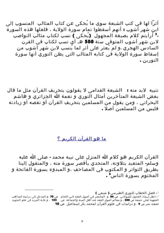 ‫أثرا لها في كتب الشيعة سوى ما يحكى عن كتاب المثالب المنسوب إلى‬
‫ُ‬
‫ابن شهر آشوب : أنهم أسقطوا تمام سورة الولية ، فلعلها هذه السورة‬
‫«2 أرأيتم كلم بصيغة المجهول )يحكى ( نسب لكتاب مثالب النواصب‬
‫ُ‬
‫لبن شهر آشوب المتوفى سنة 885 هـ أي نسب لكتاب في القرن‬
‫السادس الهجري ،و لم يعثر على أثر لما ينسب لبن شهر آشوب من‬
‫ُ‬
‫ُ‬
‫إسقاط سورة الولية في كتابه المثالب التي يظن النوري أنها سورة‬
‫النورين .‬

‫تنبيه لبد منه : الشيعة القدامى ل يقولون بتحريف القرآن مثل ما قال‬
‫بعض الشيعة المتأخرين أمثال النوري و نعمة ا الجزائري و هاشم‬
‫البحراني ، ومن يقول من المسلمين بتحريف القرآن أو نقصه أو زيادته‬
‫فليس من المسلمين أصل .‬

‫ما هو القرآن الكريم ؟‬
‫القرآن الكريم هو كلم ا المنزل على نبيه محمد - صلى ا عليه‬
‫وسلم- المتعبد بتلوته، المتحدي بأقصر سورة منه ، والمنقول إلينا‬
‫بطريق التواتر و المكتوب في المصاحف ،و المبدوء بسورة الفاتحة و‬
‫المختوم بسورة الناس3 .‬

‫2‬

‫- فصل الخطاب للنوري الطبرسي ) شيعي (‬

‫3 - انظر إرشاد الفحول للشوكاني ص 68 ،و المختص ر في أصول الفق ه لبن اللحا م‬
‫الفقهية لعلي جمع ة ص 803 ، و معالم أصول الفق ه عند أهل السن ة والجماعة ص‬
‫لعطي ة نصر ص 9 ، و دراسات في علوم القرآن لمحمد بكر إسماعيل ص‬

‫9‬

‫ص 07 ،و المدخل إلى دراسة المذاه ب‬
‫201 ، و غاية المريد في علم التجويد‬

‫01‬

 