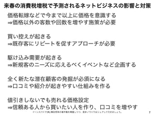 来春の消費税増税で予測されるネットビジネスの影響と対策
価格転嫁などで今まで以上に価格を意識する
価格以外の客数や回数を増やす施策が必要
買い控えが起きる
既存客にリピートを促すアプローチが必要
駆け込み需要が起きる
新規客のニーズに応えるべくイベントなど企画する
全く新たな潜在顧客の発掘が必須になる
口コミや紹介が起きやすい仕組みを作る
値引きしないでも売れる価格設定
信頼ある人から買いたい人を作り、口コミを増やす
イーンスパイア(株) 横田秀珠の著作権を尊重しつつ、是非ノウハウはシェアして行きましょう。

7

 