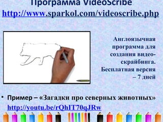 Программа VideoScribe
http://www.sparkol.com/videoscribe.php
Англоязычная
программа для
создания видеоскрайбинга.
Бесплатная версия
– 7 дней

• Пример – «Загадки про северных животных»
http://youtu.be/rQhIT70qJRw

 