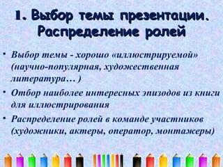 1. Выбор темы презентации.
Распределение ролей
• Выбор темы - хорошо «иллюстрируемой»
(научно-популярная, художественная
литература… )
• Отбор наиболее интересных эпизодов из книги
для иллюстрирования
• Распределение ролей в команде участников
(художники, актеры, оператор, монтажеры)

 