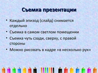 Съемка презентации
• Каждый эпизод (слайд) снимается
отдельно
• Съемка в самом светлом помещении
• Съемка чуть сзади, сверху, с правой
стороны
• Можно рисовать в кадре «в несколько рук»

 