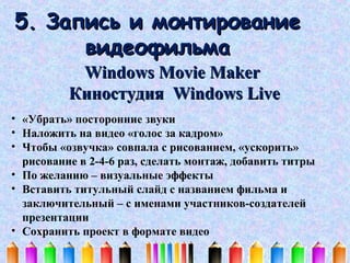 5. Запись и монтирование
видеофильма
Windows Movie Maker
Киностудия Windows Live
• «Убрать» посторонние звуки
• Наложить на видео «голос за кадром»
• Чтобы «озвучка» совпала с рисованием, «ускорить»
рисование в 2-4-6 раз, сделать монтаж, добавить титры
• По желанию – визуальные эффекты
• Вставить титульный слайд с названием фильма и
заключительный – с именами участников-создателей
презентации
• Сохранить проект в формате видео

 