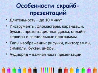 Особенности скрайбпрезентаций
• Длительность – до 10 минут
• Инструменты: фломастеры, карандаши,
бумага, презентационная доска, онлайнсервисы и специальные программы
• Типы изображений: рисунки, пиктограммы,
символы, буквы, цифры…
• Аудиоряд – важная часть презентации

 