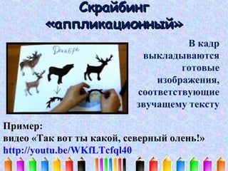 Скрайбинг
«аппликационный»
В кадр
выкладываются
готовые
изображения,
соответствующие
звучащему тексту
Пример:
видео «Так вот ты какой, северный олень!»
http://youtu.be/WKfLTcfql40

 