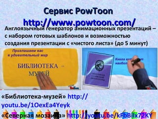 Сервис PowToon
http://www.powtoon.com/
Англоязычный генератор анимационных презентаций –
с набором готовых шаблонов и возможностью
создания презентации с «чистого листа» (до 5 минут)

«Библиотека-музей» http://
youtu.be/1OexEa4Yeyk
«Северная мозаика» http://youtu.be/kFbBiIx72KY

 