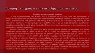 άσκηση : να γράψετε την περίληψη του κειμένου
Oι πρώτες κινηματογραφικές προβολές
Το 1898 ο κινηματογράφος είναι γεγονός. Στις 28 Δεκεμβρίου του 1895, στο Γκραν Καφέ του Παρισιού, οι
αδερφοί Λυμιέρ οργανώνουν την πρώτη δημόσια κινηματογραφική προβολή με εισιτήριο. Ο κατάλογος των Λυμιέρ
αυξάνει αδιάκοπα και το 1898 φτάνει τις 1000 ταινίες. Η Αμερική γεμίζει την ίδια περίοδο τις αίθουσές της στη
διάρκεια των προβολών. Το νέο παράθυρο για να εισβάλλει στον κόσμο μια σειρά φανταστικών ή ρεαλιστικών
πλασμάτων για τα επόμενα εκατό χρόνια έχει ανοίξει. Είναι η οθόνη του κινηματογράφου κι αργότερα το μικρό της
παραθυράκι, η οθόνη της τηλεόρασης.
Και τότε, την Άνοιξη του 1898, γίνεται στην Αθήνα η πρώτη δημόσια προβολή. Σε μια αίθουσα στην πλατεία
Κολοκοτρώνη προβάλλονται η “Άφιξη του τρένου” και η “Έξοδος των εργοστασίων”, ταινίες των Λυμιέρ. Οι
αντιδράσεις του κοινού ξεκινούν από το θαυμασμό και φτάνουν ως τον αφορισμό στα έργα του Σατανά. Το νέο
δαιμονικό κατασκεύασμα, η «δαιμονική οθόνη», δίνει πλήθος αφορμές για ταξίδια σε κόσμους μαγικούς.
Στο εξής στο χώρο του θεάματος ο κινηματογράφος έχει αρχίσει να εκτοπίζει σοβαρά το θέατρο και να
κερδίζει έδαφος στα αστικά κέντρα, σε βάρος του Καραγκιόζη. Ο τελευταίος κρατάει το βασίλειό του στα χωριά,
όπου ο κινηματογράφος θα παραμείνει για χρόνια άγνωστος. Οι στατιστικές αναφέρουν γι’ αυτή την εποχή
εβδομήντα μία αίθουσες κινηματογράφου σε ολόκληρη την Ελλάδα. Φυσικά η συντριπτική πλειοψηφία των
προγραμμάτων στις παραπάνω αίθουσες είναι ξένες ταινίες, με φυσικό επακόλουθο την άμεση και καθοριστική
επέμβαση των δυτικών μύθων και της δυτικής σκέψης στη συνείδηση αυτού του τόπου.

 