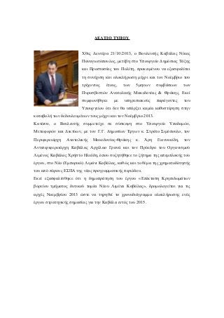 ΔΕΛΤΙΟ ΤΥΠΟΥ
Χθες Δευτέρα 21/10/2013, ο Βουλευτής Καβάλας Νίκος
Παναγιωτόπουλος, μετέβη στο Υπουργείο Δημόσιας Τάξης
και Προστασίας του Πολίτη, προκειμένου να εξασφαλίσει
τη συνέχιση και ολοκλήρωση μέχρι και τον Νοέμβριο του
τρέχοντος

έτους,

των

5μηνων

συμβάσεων

των

Πυροσβεστών Ανατολικής Μακεδονίας & Θράκης. Εκεί
συμφωνήθηκε

με

υπηρεσιακούς

παράγοντες

του

Υπουργείου ότι δεν θα υπάρξει καμία καθυστέρηση στην
καταβολή των δεδουλευμένων τους μέχρι και τον Νοέμβριο 2013.
Κατόπιν, ο Βουλευτής συμμετείχε σε σύσκεψη στο Υπουργείο Υποδομών,
Μεταφορών και Δικτύων, με τον Γ.Γ. Δημοσίων Έργων κ. Στράτο Σιμόπουλο, τον
Περιφερειάρχη

Ανατολικής

Μακεδονίας-Θράκης

κ.

Άρη

Γιαννακίδη,

τον

Αντιπεριφερειάρχη Καβάλας Αρχέλαο Γρανά και τον Πρόεδρο του Οργανισμού
Λιμένος Καβάλας Χρήστο Ηλιάδη, όπου συζητήθηκε το ζήτημα της απεμπλοκής του
έργου, στο Νέο (Εμπορικό) Λιμάνι Καβάλας, καθώς και το θέμα της χρηματοδότησής
του από πόρους ΕΣΠΑ της νέας προγραμματικής περιόδου.
Εκεί εξασφαλίσθηκε ότι η δημοπράτηση του έργου «Επέκταση Κρηπιδωμάτων
βορείου τμήματος δυτικού τομέα Νέου Λιμένα Καβάλας», δρομολογείται για τις
αρχές Νοεμβρίου 2013 ώστε να τηρηθεί το χρονοδιάγραμμα ολοκλήρωσης ενός
έργου στρατηγικής σημασίας για την Καβάλα εντός του 2015.

 