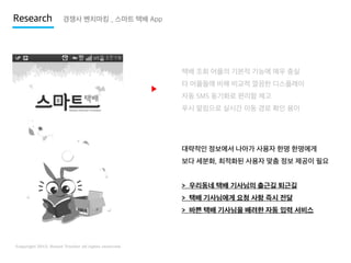 Research

경쟁사 벤치마킹 _ 스마트 택배 App

택배 조회 어플의 기본적 기능에 매우 충실

▶

타 어플들에 비해 비교적 깔끔한 디스플레이
자동 SMS 동기화로 편리함 제고
푸시 알림으로 실시간 이동 경로 확인 용이

대략적인 정보에서 나아가 사용자 한명 한명에게
보다 세분화, 최적화된 사용자 맞춤 정보 제공이 필요

> 우리동네 택배 기사님의 출근길 퇴근길
> 택배 기사님에게 요청 사항 즉시 전달
> 바쁜 택배 기사님을 배려한 자동 입력 서비스

 