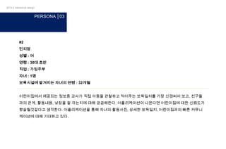 2013-2 interactive design

PERSONA │03

#2
민지맘
성별 : 여
연령 : 30대 초반
직업 : 가정주부
자녀 : 1명
보육시설에 맡겨지는 자녀의 연령 : 32개월
어린이집에서 제공되는 정보중 교사가 직접 아동을 관찰하고 적어주는 보육일지를 가장 신경써서 보고, 친구들
과의 관계, 활동내용, 낮잠을 잘 자는지에 대해 궁금해한다. 어플리케이션이 나온다면 어린이집에 대한 신뢰도가
향살될것같다고 생각한다. 어플리케이션을 통해 자녀의 활동사진, 상세한 보육일지, 어린이집과의 빠른 커뮤니
케이션에 대해 기대하고 있다.

 