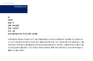 2013-2 interactive design

PERSONA │03

#3
하은맘
성별 : 여
연령 : 30대 중반
직업 : 가정주부
자녀 : 1명
보육시설에 맡겨지는 자녀의 연령 : 20개월
어린이집에서 제공되는 정보중 교사가 직접 아동을 관찰하고 적어주는 보육일지와 식단표를 가장 신경써서 보
고, 자녀가 원에 맡겨지는 동안 친구와의 관계, 행동에 대한 특이사랑, 식사, 낮잠에 대해 가장 궁금해 한다. 어플
리케이션이 어린이집의 신뢰도를 향상시켜주는데 큰도움이 될거같다고 생각한다. 어플리케이션의 이용이 어렵
지 않게 단순화되기를 바란다. 가장 기대하는 부분은 보육일지, 빠른 커뮤니케이션이고, 원내 다른 부모들과 소
통할수 있기를 기대한다.

 