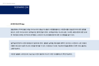 2013-2 interactive design

SCENARIO │04

#어린이집 연계 App

앱을 통해서 학부모들은 매일 저녁 8시에 다음날 자녀들이 어떤활동을하고 어떤준비물이 필요한지에 대한 알림을
받는다. 또한 저녁 8시마다 보육일지도 함께 전달이 된다. 보육일지에는 자녀의 낮잠, 식사량, 배변사항에 대한 상세
한 개인정보 외에도 친구와의 관계등도 나와있어 자녀의 활동전반에 대한 사사항들을 알수 있다.

일주일에 한번씩 사진과 동영상이 업데이트 된다. 앨범은 날짜별, 행사별로 분류가 되어있고 사진마다 나온 아동의
이름이 태그되어 쉽에 자녀의 사진을 찾아볼 수 있다. 다운로드가 바로 가능하며 댓글을 통해서 다른 어머니들과도
소통가능하다.
식단은 일별로 나와있으며 그날그날 사진이 올라와 자녀가 어떤 식사를하는지 확인가능하다.

 