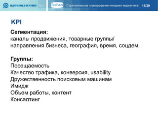 16/29

KPI
Сегментация:
каналы продвижения, товарные группы/
направления бизнеса, география, время, соцдем.
Группы:
Посещаемость
Качество трафика, конверсия, usability
Дружественность поисковым машинам
Имидж
Объем работы, контент
Консалтинг

 