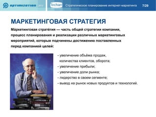 7/29

МАРКЕТИНГОВАЯ СТРАТЕГИЯ
Ма́ркетинговая страте́гия — часть общей стратегии компании,
процесс планирования и реализации различных маркетинговых
мероприятий, которые подчинены достижению поставленных
перед компанией целей:
- увеличение объёма продаж,
количества клиентов, оборота;
- увеличение прибыли;
- увеличение доли рынка;
- лидерство в своем сегменте;
- вывод на рынок новых продуктов и технологий.

 