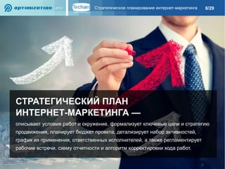 8/29

СТРАТЕГИЧЕСКИЙ ПЛАН
ИНТЕРНЕТ-МАРКЕТИНГА —
описывает условия работ и окружение, формализует ключевые цели и стратегию
продвижения, планирует бюджет проекта, детализирует набор активностей,
график их применения, ответственных исполнителей, а также регламентирует
рабочие встречи, схему отчетности и алгоритм корректировки хода работ.

 