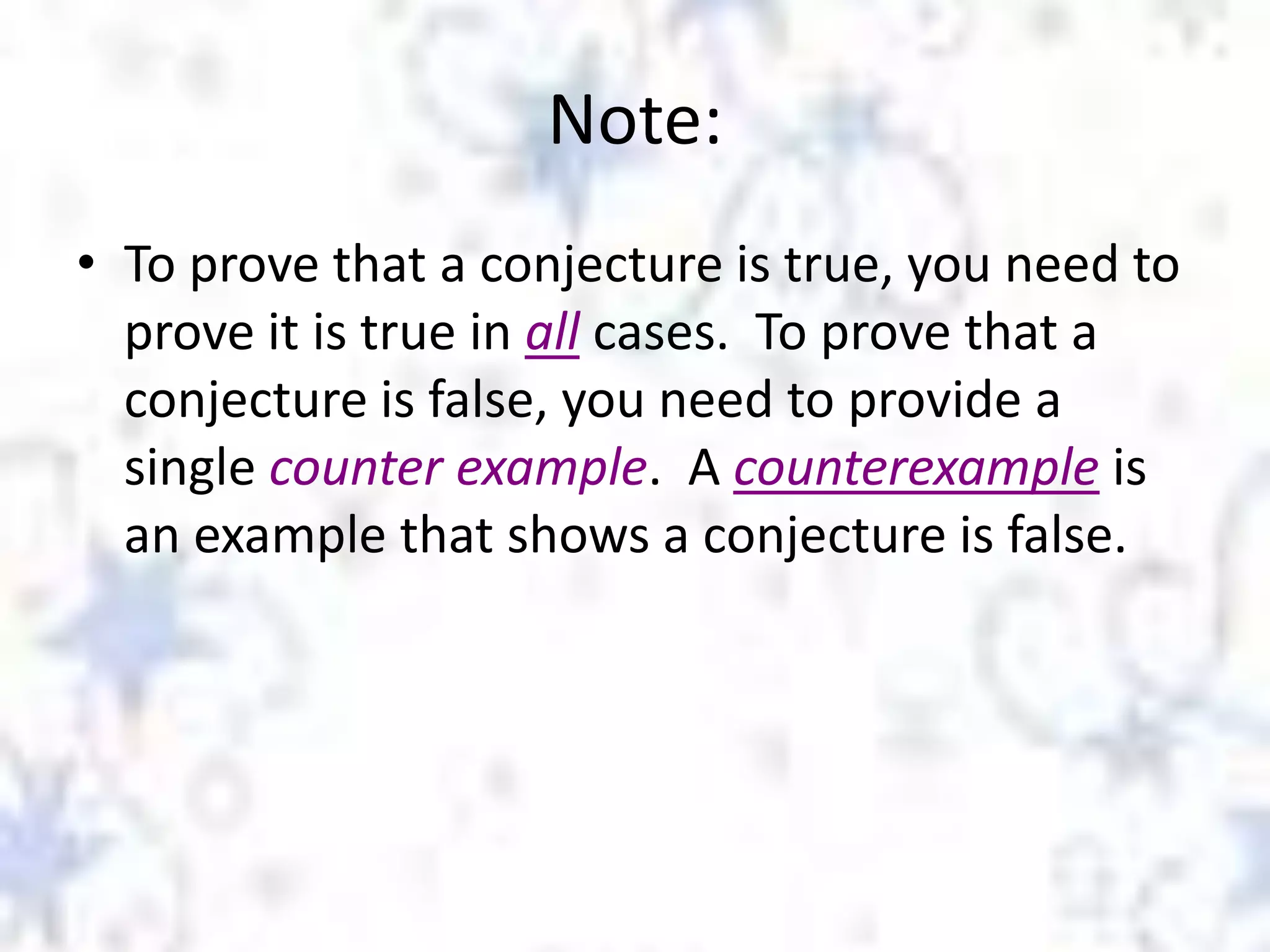 Note:
• To prove that a conjecture is true, you need to
prove it is true in all cases. To prove that a
conjecture is false, you need to provide a
single counter example. A counterexample is
an example that shows a conjecture is false.

 