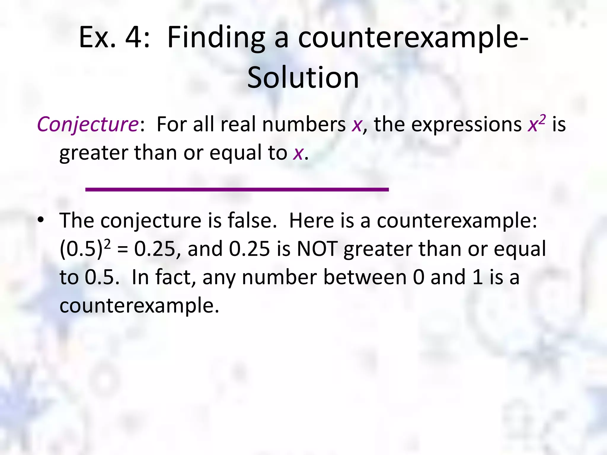 Ex. 4: Finding a counterexampleSolution
Conjecture: For all real numbers x, the expressions x2 is
greater than or equal to x.
• The conjecture is false. Here is a counterexample:
(0.5)2 = 0.25, and 0.25 is NOT greater than or equal
to 0.5. In fact, any number between 0 and 1 is a
counterexample.

 
