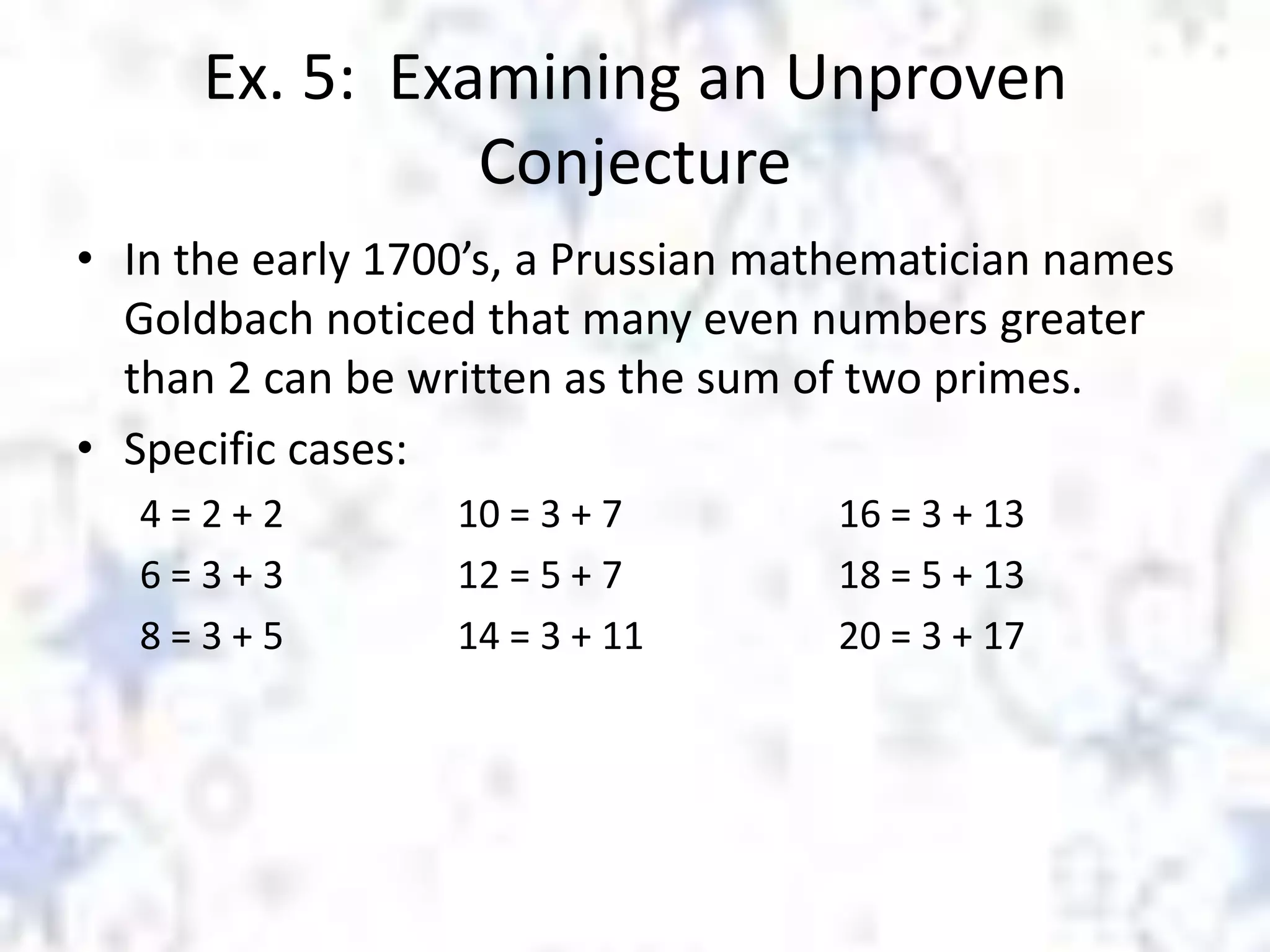 Ex. 5: Examining an Unproven
Conjecture
• In the early 1700’s, a Prussian mathematician names
Goldbach noticed that many even numbers greater
than 2 can be written as the sum of two primes.
• Specific cases:
4=2+2
6=3+3
8=3+5

10 = 3 + 7
12 = 5 + 7
14 = 3 + 11

16 = 3 + 13
18 = 5 + 13
20 = 3 + 17

 
