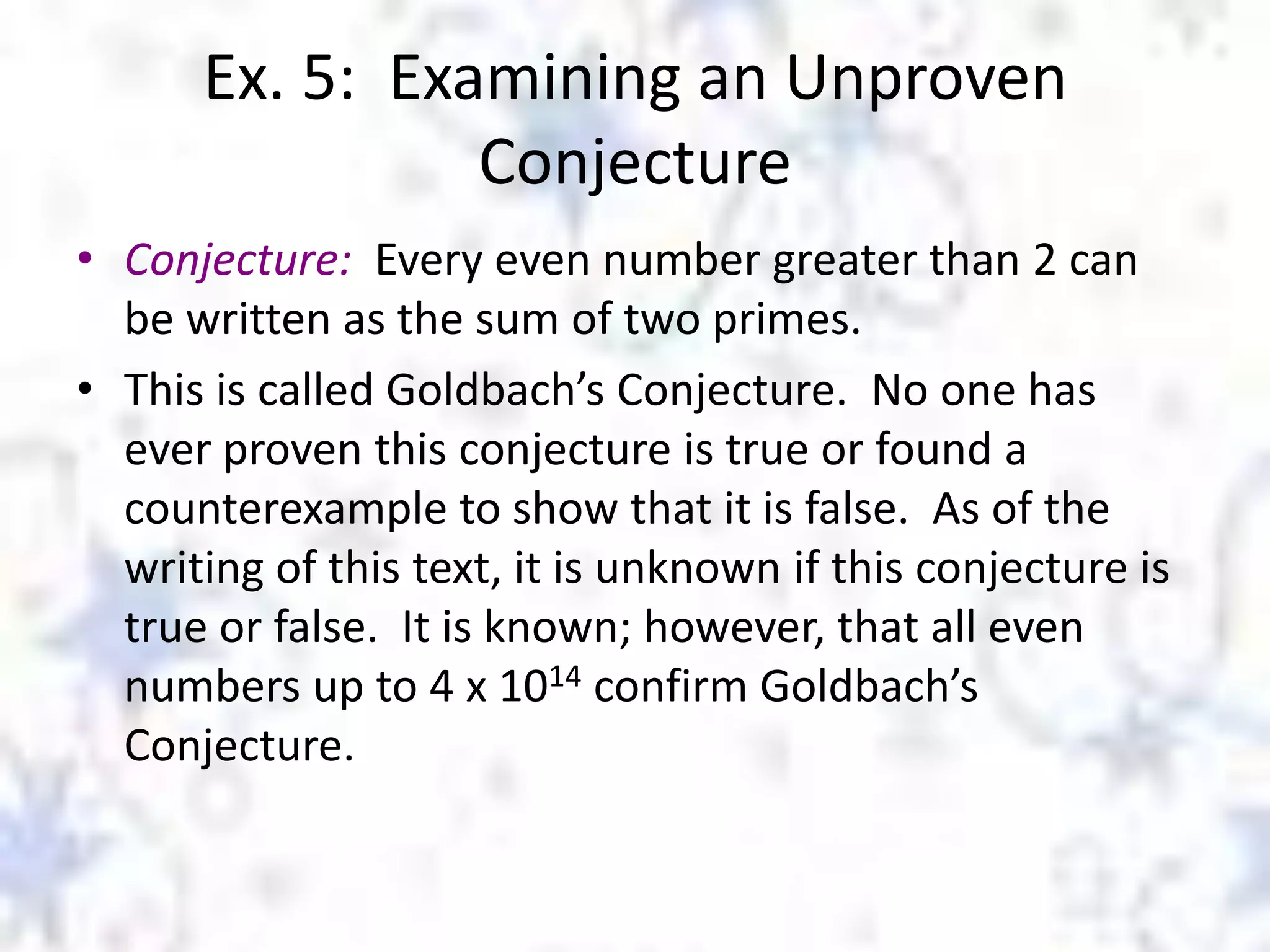 Ex. 5: Examining an Unproven
Conjecture
• Conjecture: Every even number greater than 2 can
be written as the sum of two primes.
• This is called Goldbach’s Conjecture. No one has
ever proven this conjecture is true or found a
counterexample to show that it is false. As of the
writing of this text, it is unknown if this conjecture is
true or false. It is known; however, that all even
numbers up to 4 x 1014 confirm Goldbach’s
Conjecture.

 