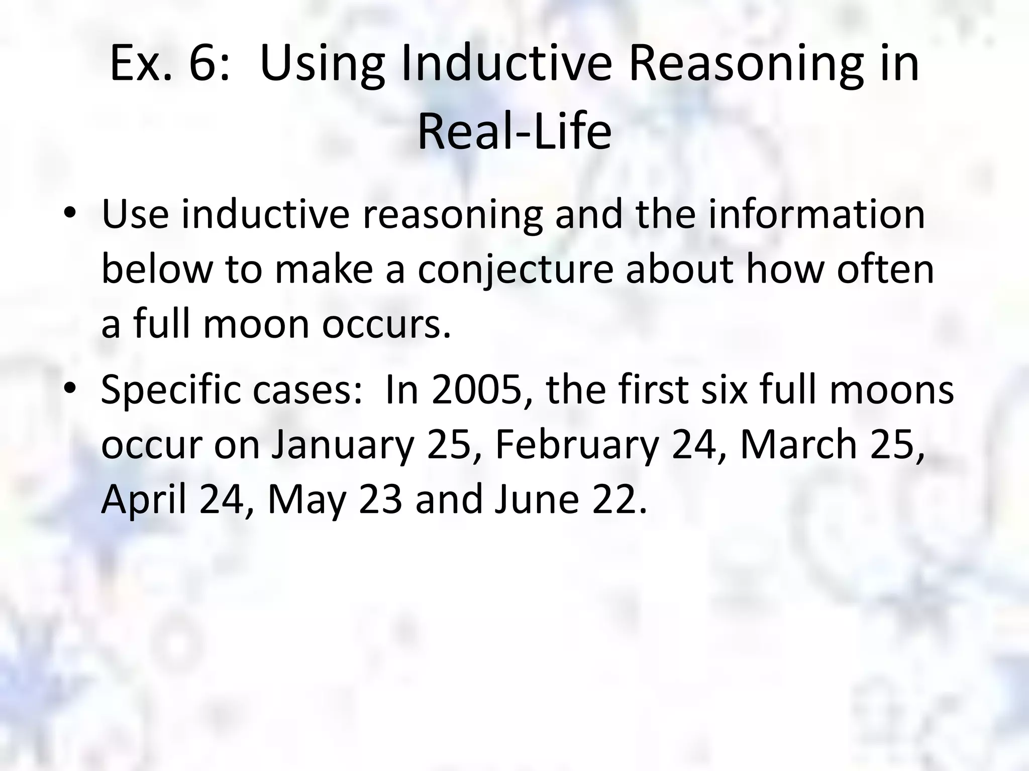 Ex. 6: Using Inductive Reasoning in
Real-Life
• Use inductive reasoning and the information
below to make a conjecture about how often
a full moon occurs.
• Specific cases: In 2005, the first six full moons
occur on January 25, February 24, March 25,
April 24, May 23 and June 22.

 