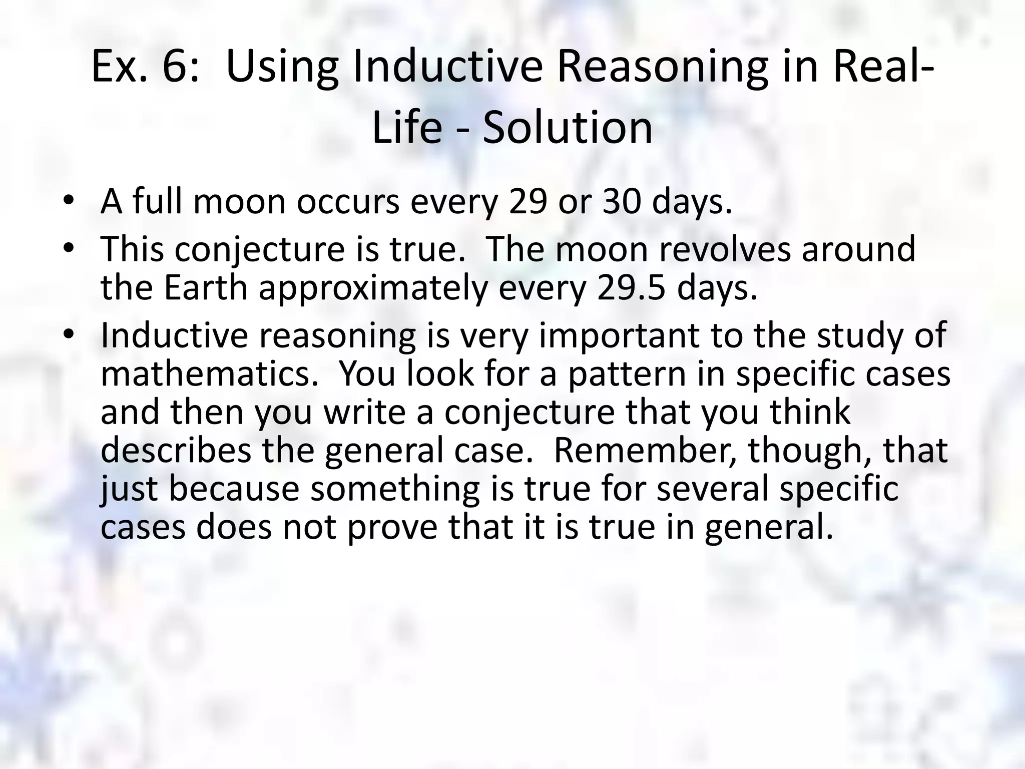 Ex. 6: Using Inductive Reasoning in RealLife - Solution
• A full moon occurs every 29 or 30 days.
• This conjecture is true. The moon revolves around
the Earth approximately every 29.5 days.
• Inductive reasoning is very important to the study of
mathematics. You look for a pattern in specific cases
and then you write a conjecture that you think
describes the general case. Remember, though, that
just because something is true for several specific
cases does not prove that it is true in general.

 