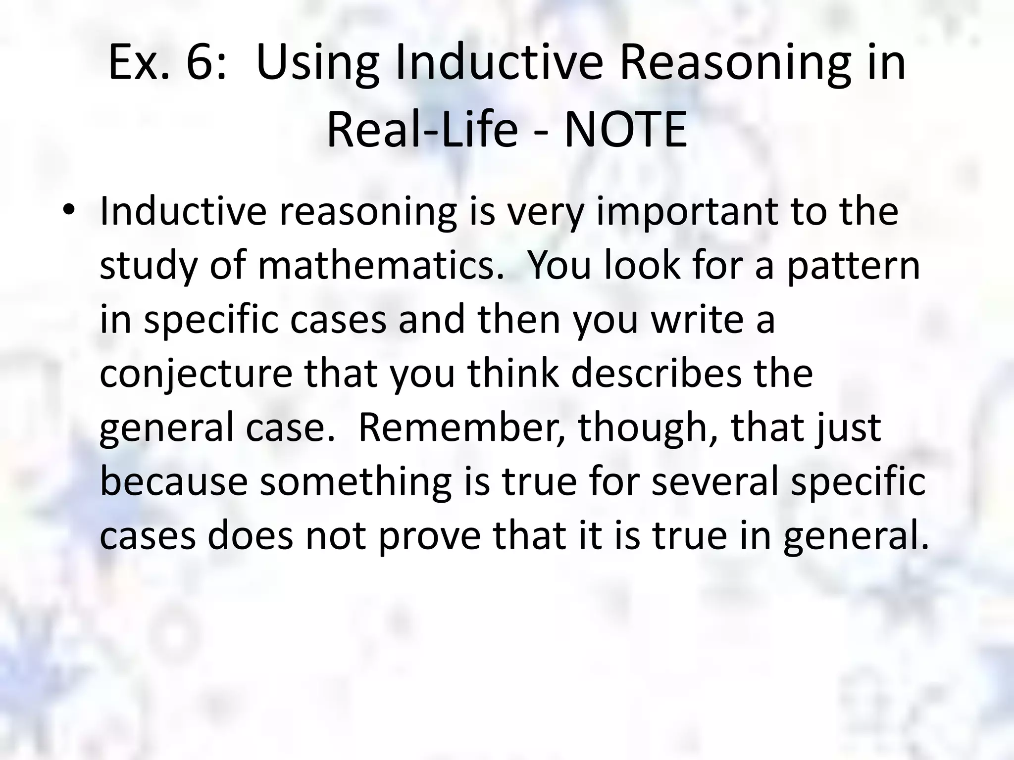 Ex. 6: Using Inductive Reasoning in
Real-Life - NOTE
• Inductive reasoning is very important to the
study of mathematics. You look for a pattern
in specific cases and then you write a
conjecture that you think describes the
general case. Remember, though, that just
because something is true for several specific
cases does not prove that it is true in general.

 