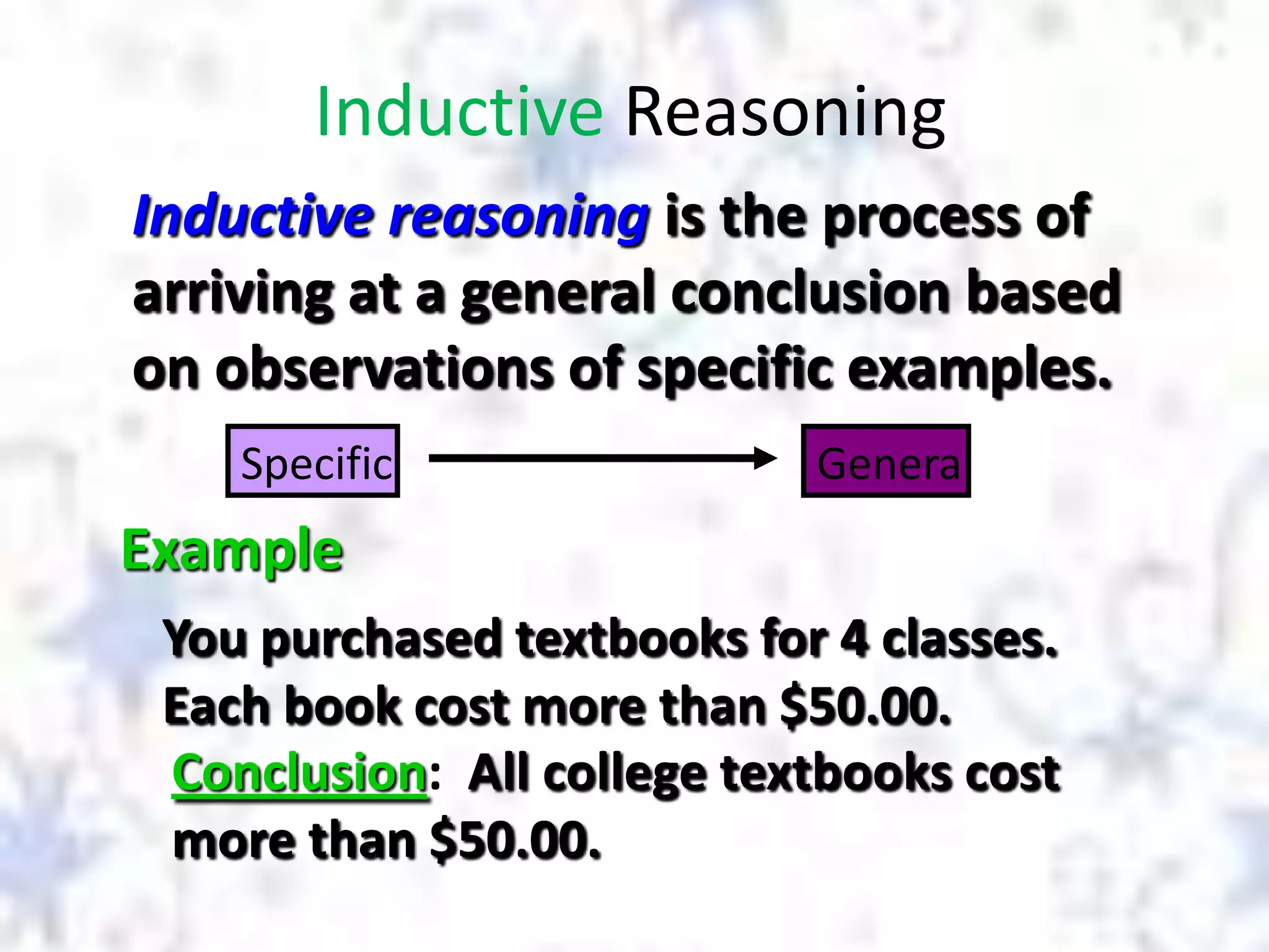 Inductive Reasoning
Inductive reasoning is the process of
arriving at a general conclusion based
on observations of specific examples.
Specific

General

Example
You purchased textbooks for 4 classes.
Each book cost more than $50.00.
Conclusion: All college textbooks cost
more than $50.00.

 