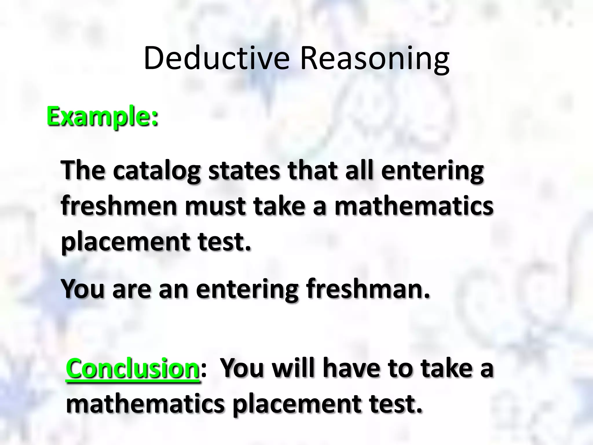 Deductive Reasoning
Example:
The catalog states that all entering
freshmen must take a mathematics
placement test.
You are an entering freshman.

Conclusion: You will have to take a
mathematics placement test.

 