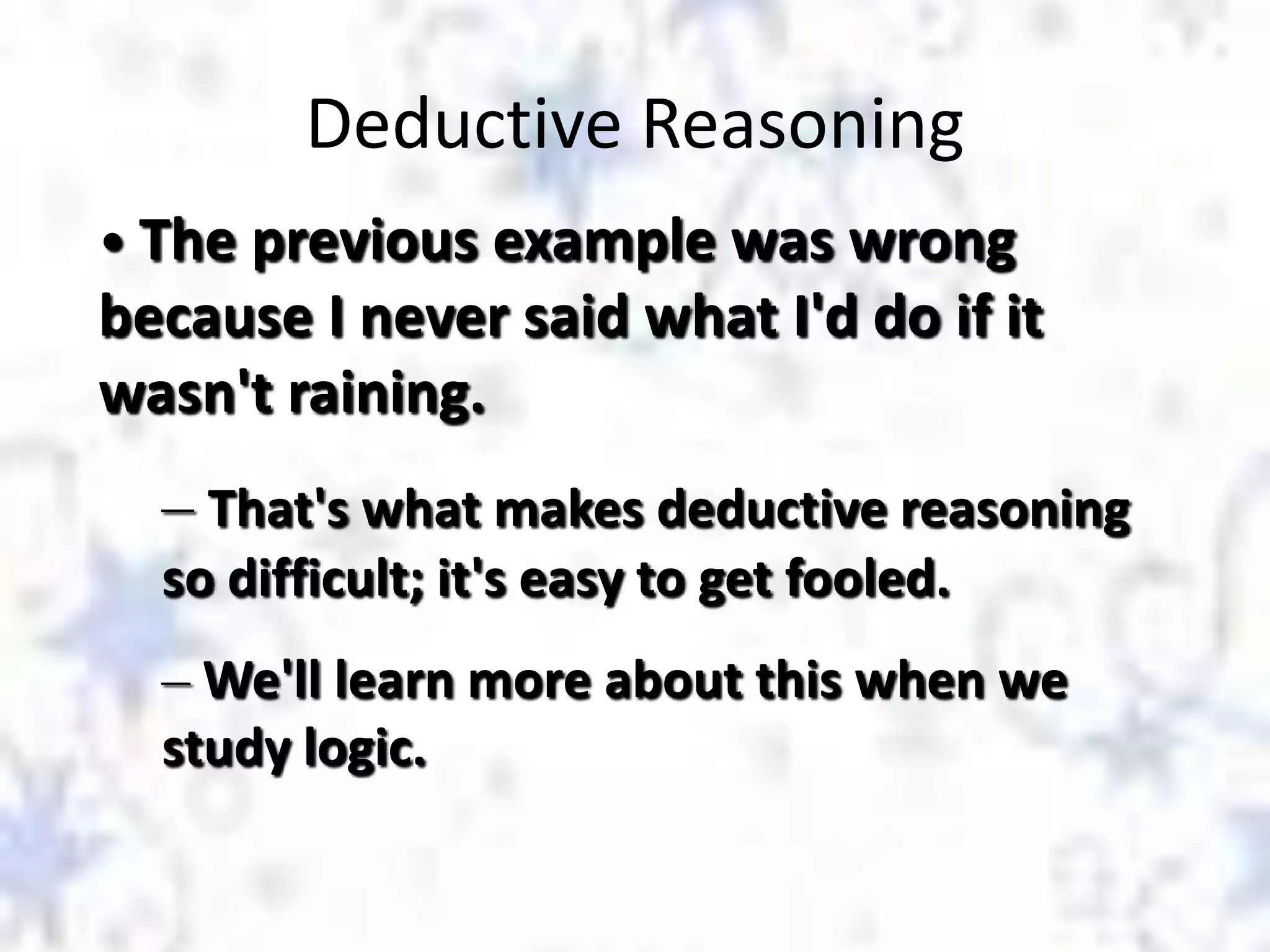 Deductive Reasoning
• The previous example was wrong

because I never said what I'd do if it
wasn't raining.
– That's what makes deductive reasoning
so difficult; it's easy to get fooled.
– We'll learn more about this when we
study logic.

 