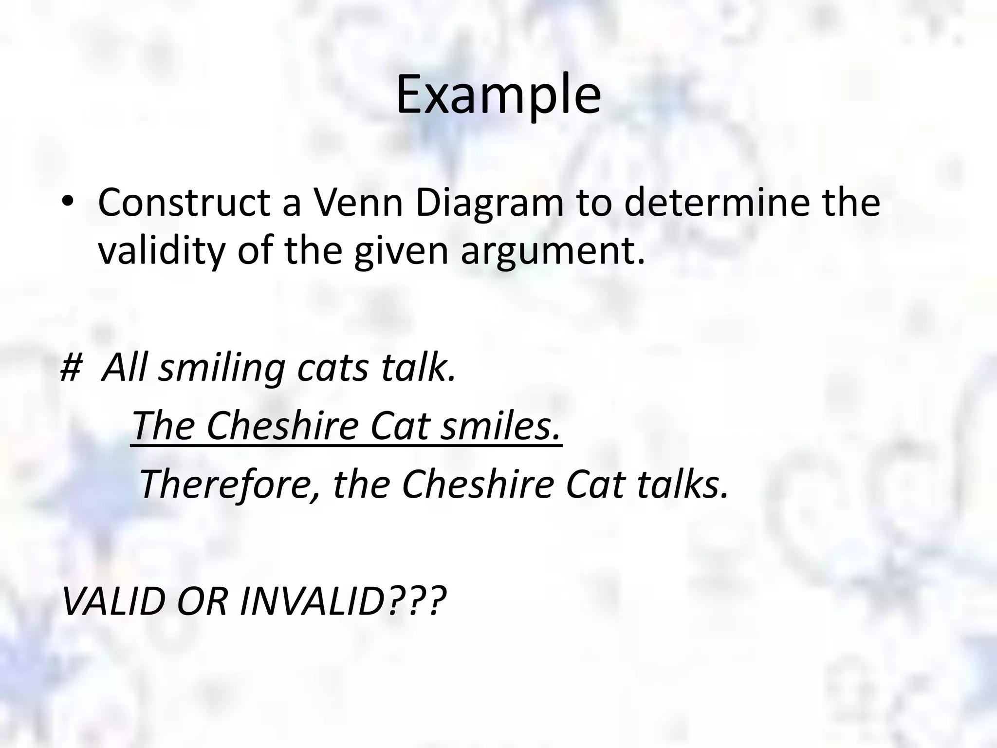 Example
• Construct a Venn Diagram to determine the
validity of the given argument.
# All smiling cats talk.
The Cheshire Cat smiles.
Therefore, the Cheshire Cat talks.

VALID OR INVALID???

 