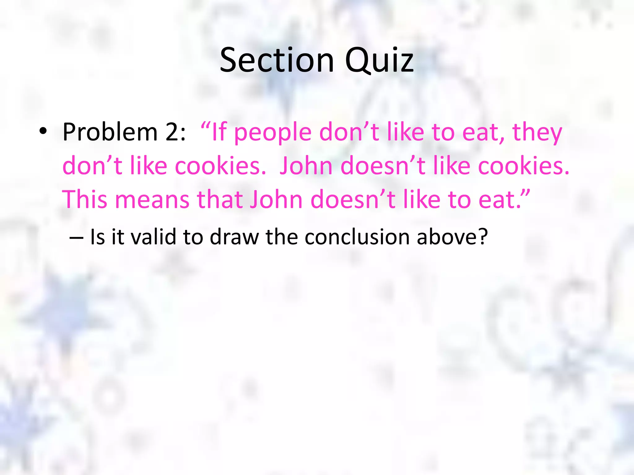Section Quiz
• Problem 2: “If people don’t like to eat, they
don’t like cookies. John doesn’t like cookies.
This means that John doesn’t like to eat.”
– Is it valid to draw the conclusion above?

 