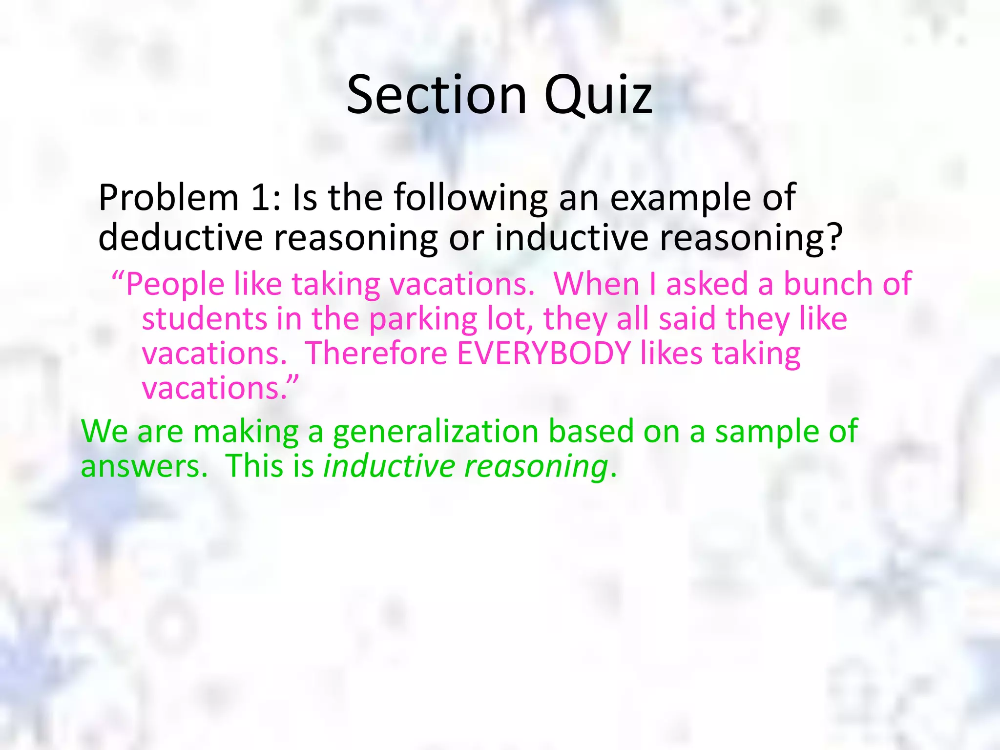 Section Quiz
Problem 1: Is the following an example of
deductive reasoning or inductive reasoning?
“People like taking vacations. When I asked a bunch of
students in the parking lot, they all said they like
vacations. Therefore EVERYBODY likes taking
vacations.”
We are making a generalization based on a sample of
answers. This is inductive reasoning.

 