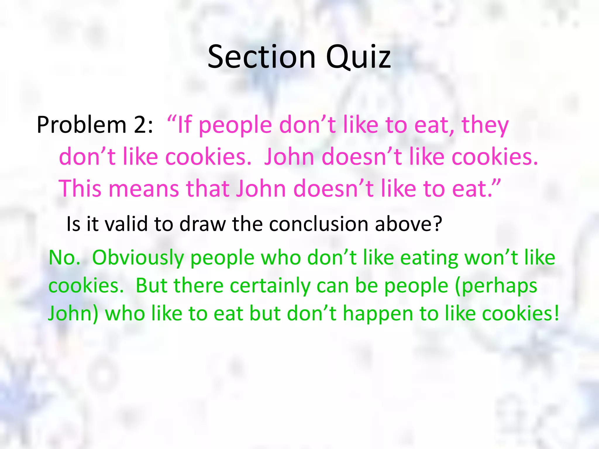 Section Quiz
Problem 2: “If people don’t like to eat, they
don’t like cookies. John doesn’t like cookies.
This means that John doesn’t like to eat.”
Is it valid to draw the conclusion above?
No. Obviously people who don’t like eating won’t like
cookies. But there certainly can be people (perhaps
John) who like to eat but don’t happen to like cookies!

 