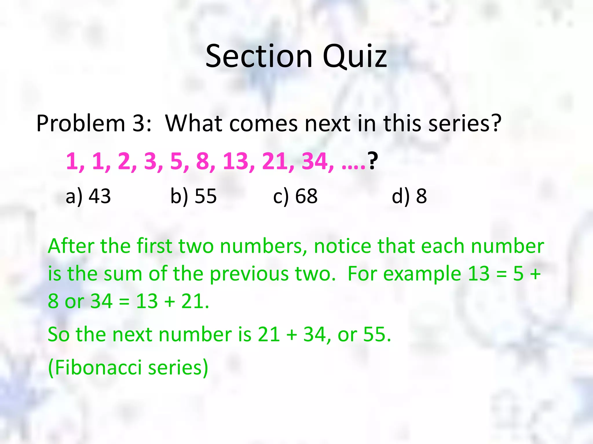 Section Quiz
Problem 3: What comes next in this series?
1, 1, 2, 3, 5, 8, 13, 21, 34, ….?
a) 43

b) 55

c) 68

d) 8

After the first two numbers, notice that each number
is the sum of the previous two. For example 13 = 5 +
8 or 34 = 13 + 21.
So the next number is 21 + 34, or 55.
(Fibonacci series)

 