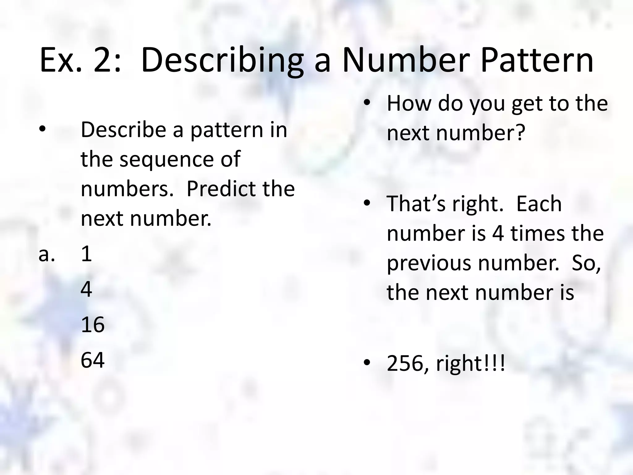 Ex. 2: Describing a Number Pattern
•

Describe a pattern in
the sequence of
numbers. Predict the
next number.
a. 1
4
16
64

• How do you get to the
next number?
• That’s right. Each
number is 4 times the
previous number. So,
the next number is
• 256, right!!!

 