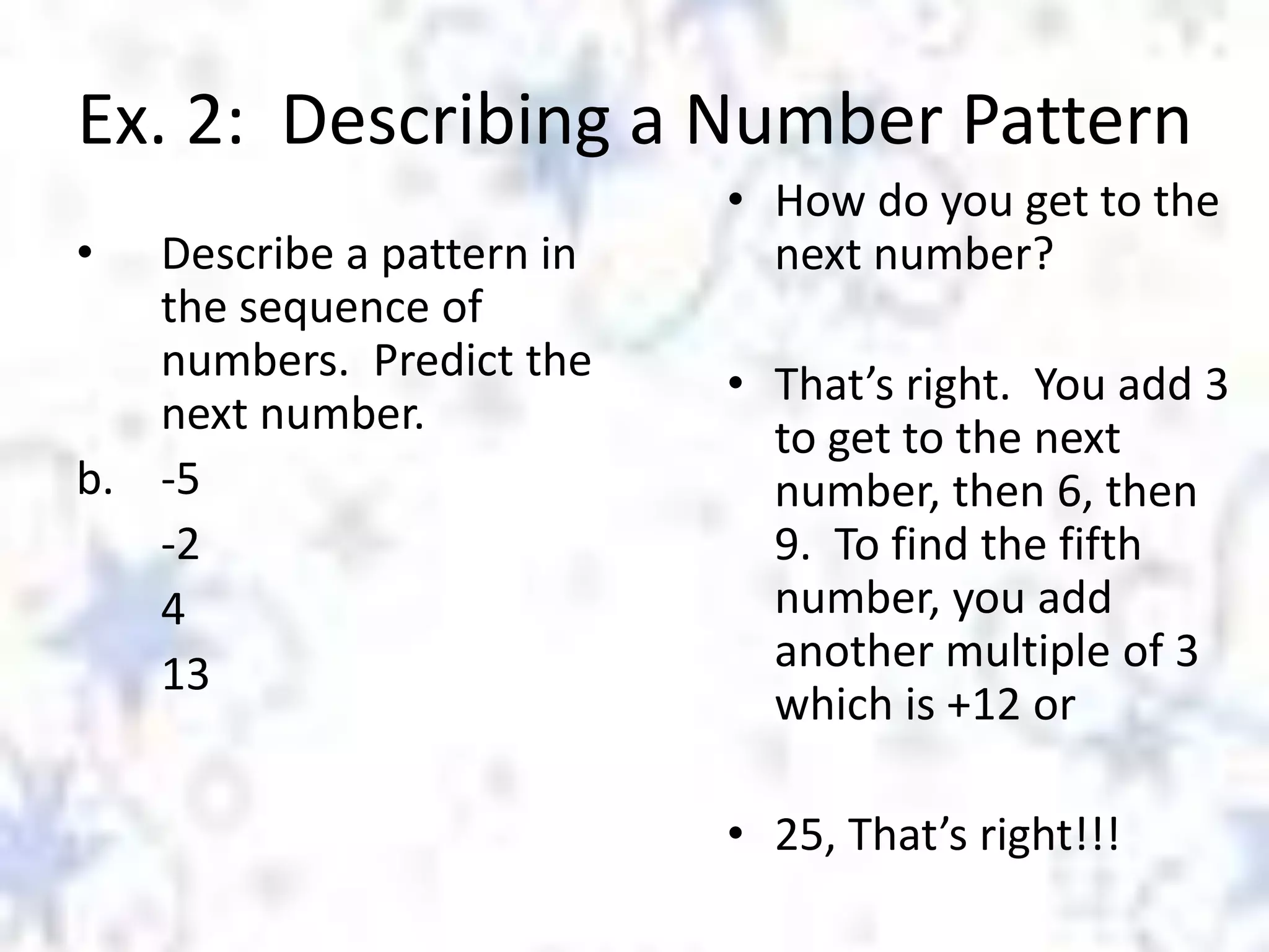 Ex. 2: Describing a Number Pattern
•

Describe a pattern in
the sequence of
numbers. Predict the
next number.
b. -5
-2
4
13

• How do you get to the
next number?
• That’s right. You add 3
to get to the next
number, then 6, then
9. To find the fifth
number, you add
another multiple of 3
which is +12 or
• 25, That’s right!!!

 
