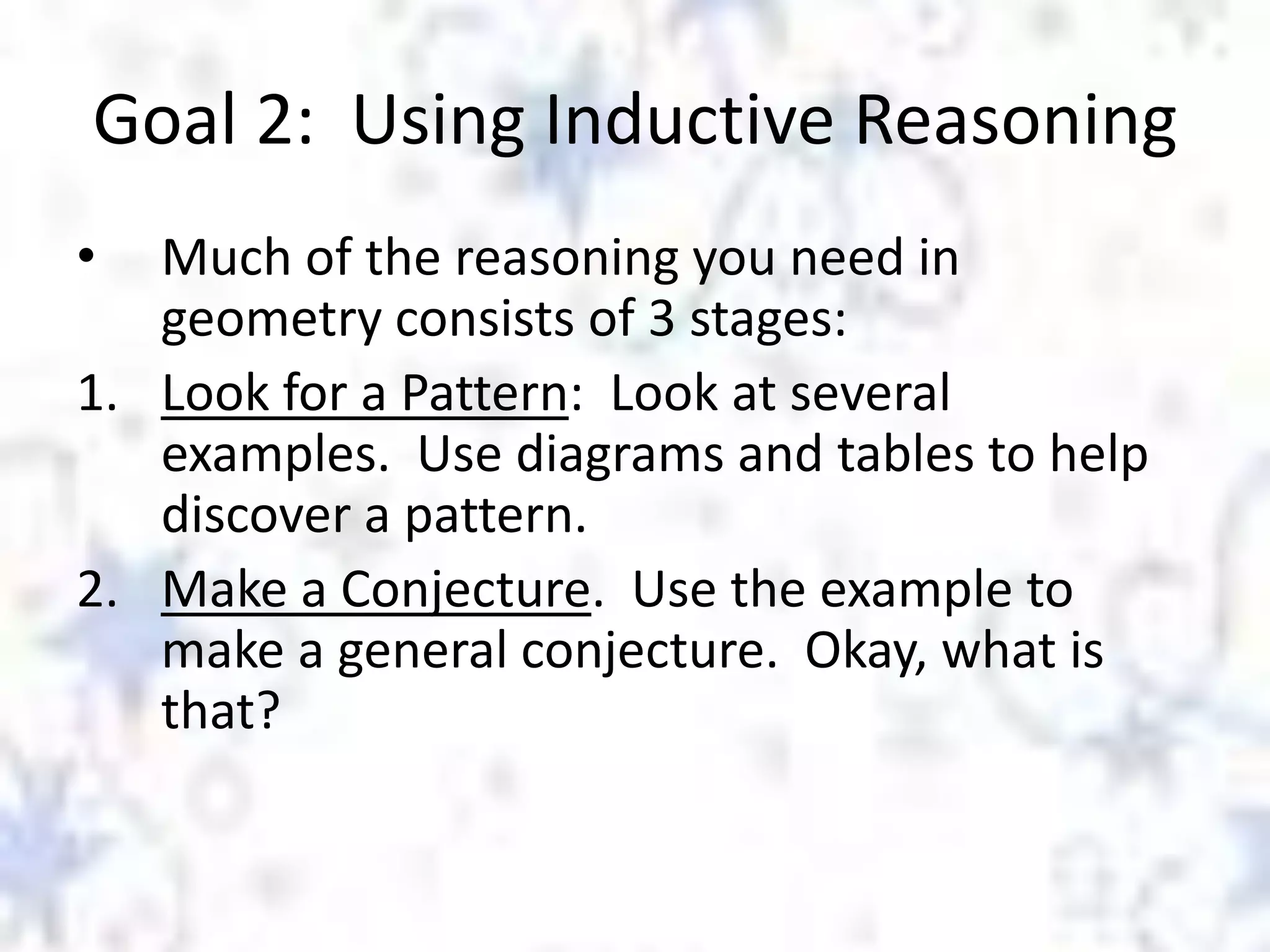 Goal 2: Using Inductive Reasoning
•

Much of the reasoning you need in
geometry consists of 3 stages:
1. Look for a Pattern: Look at several
examples. Use diagrams and tables to help
discover a pattern.
2. Make a Conjecture. Use the example to
make a general conjecture. Okay, what is
that?

 