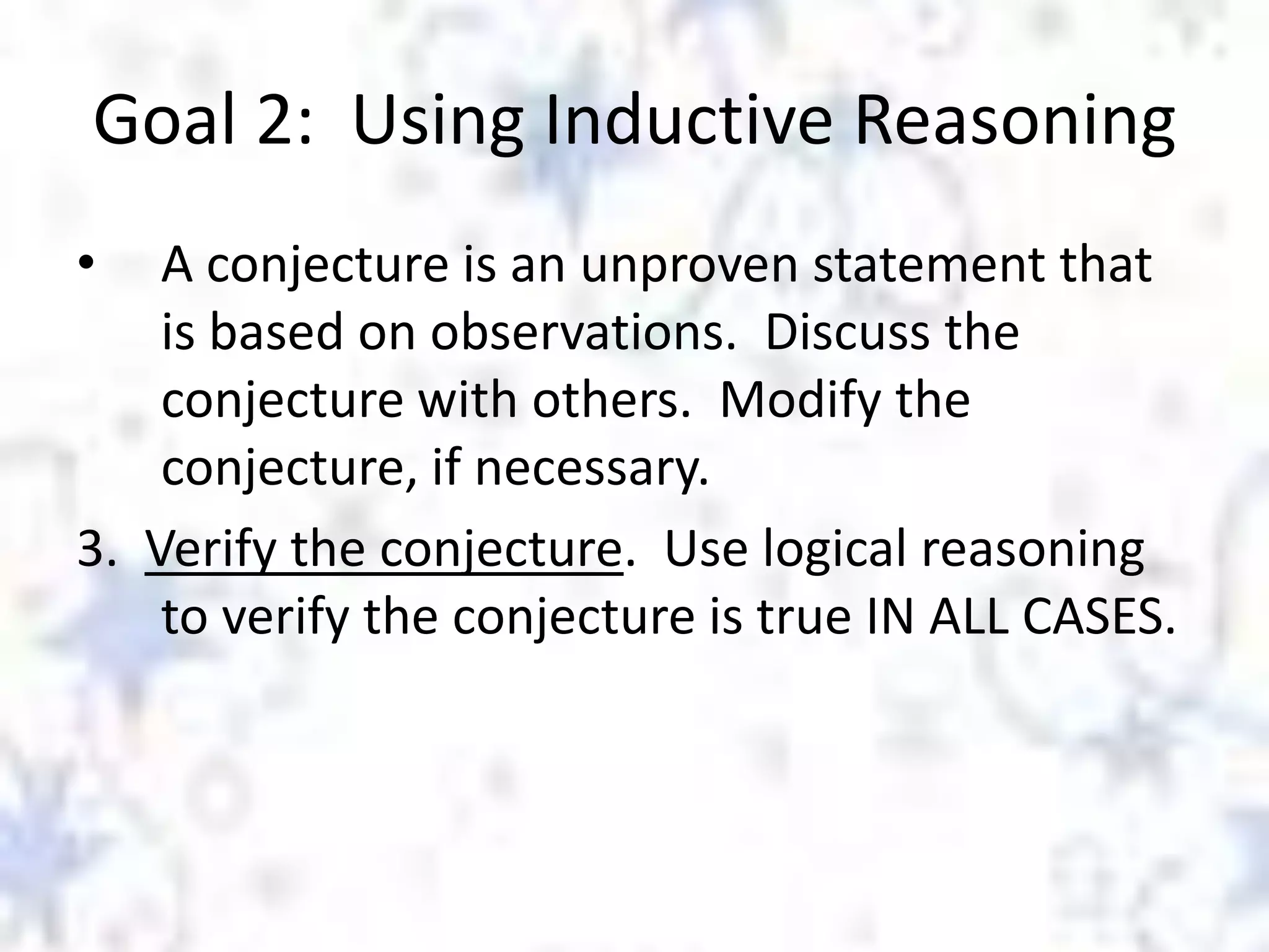 Goal 2: Using Inductive Reasoning
•

A conjecture is an unproven statement that
is based on observations. Discuss the
conjecture with others. Modify the
conjecture, if necessary.
3. Verify the conjecture. Use logical reasoning
to verify the conjecture is true IN ALL CASES.

 
